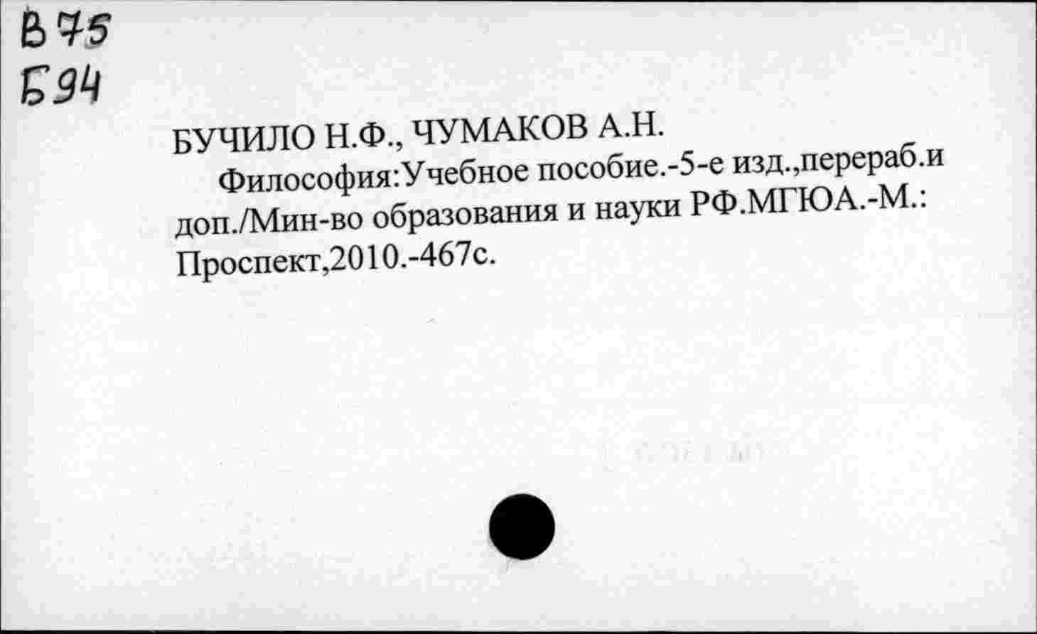 ﻿&У5
БУЧИЛО Н.Ф., ЧУМАКОВ А.Н.
Философия:Учебное пособие.-5-е изд перераб.и доп./Мин-во образования и науки РФ.МГЮА.-М.. Проспект,2010.-467с.